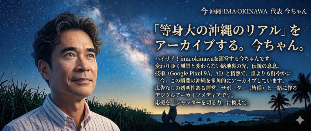 ハイサイ！ ima.okinawa（今沖縄） を運営している 今ちゃん です。 沖縄という島は、刻一刻と表情を変えています。 新しい建物が建ち、風景が塗り替えられる一方で、変わらずに残り続ける路地裏の光や、伝統の息吹があります。 私は、ガイドブックには載らない**「等身大の沖縄のリアル」**を、誰よりも鮮やかに、そして「今」この瞬間にアーカイブするために活動しています。 📸 私のこだわり：技術と情熱の融合 機材へのこだわり： 重厚な機材ではなく、最新の Google Pixel 9A を相棒にしています。この機動性があるからこそ、一瞬の光や、地元の人しか知らない空気感を逃さず切り取ることができます。 AIとの共創： 最新のLM（生成AI）や NotebookLM を活用し、テキスト・音声・動画を融合させた多角的なレポートをお届けしています。ITと伝統、デジタルとアナログの境界線で新しい発信に挑戦中です。 透明性の高い運営： 広告に頼らず、独自のドメイン（ima.okinawa）と高速サーバーを自ら管理・運用することで、忖度のない「本物の情報」を読者の皆様へダイレクトに届けています。 🫂 皆様と一緒に作る「デジタルアーカイブ」 「今沖縄」は、私一人の力ではなく、応援してくださる**サポーター（皆様）**と一緒に成長していくメディアです。 私は、皆様からの応援を**「取材のシャッターを切るための力」**だと考えています。